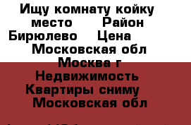 Ищу комнату,койку - место!!! › Район ­ Бирюлево  › Цена ­ 7 000 - Московская обл., Москва г. Недвижимость » Квартиры сниму   . Московская обл.